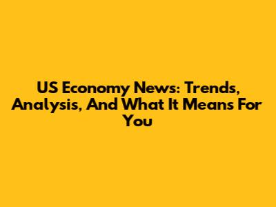US Economy News: Trends, Analysis, And What It Means For You