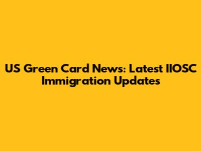 US Green Card News: Latest IIOSC Immigration Updates