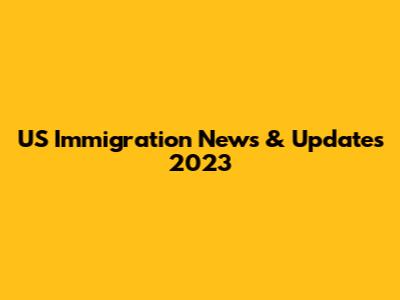 US Immigration News & Updates 2023