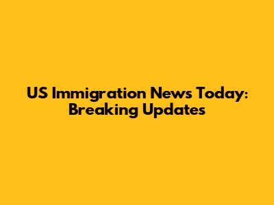 US Immigration News Today: Breaking Updates