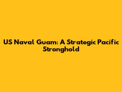 US Naval Guam: A Strategic Pacific Stronghold