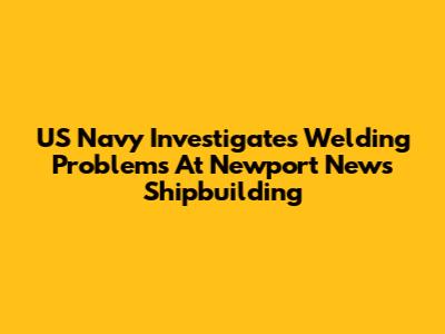 US Navy Investigates Welding Problems At Newport News Shipbuilding
