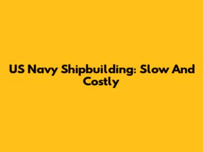 US Navy Shipbuilding: Slow And Costly