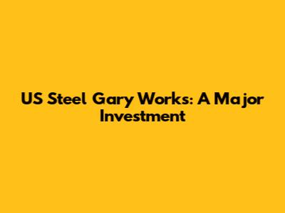 US Steel Gary Works: A Major Investment