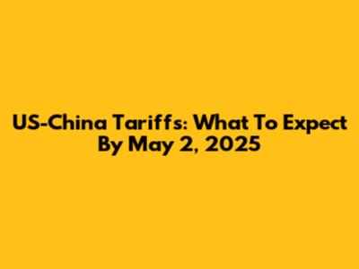 US-China Tariffs: What To Expect By May 2, 2025