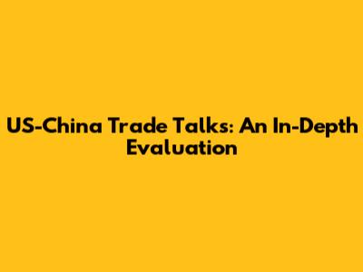 US-China Trade Talks: An In-Depth Evaluation