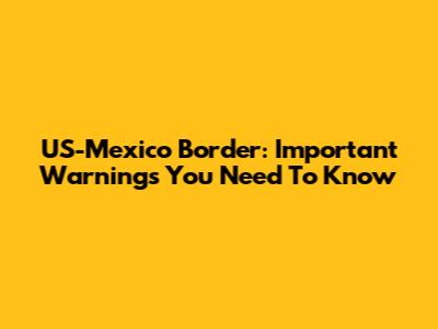 US-Mexico Border: Important Warnings You Need To Know