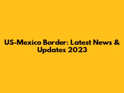 US-Mexico Border: Latest News & Updates 2023