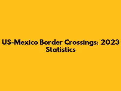 US-Mexico Border Crossings: 2023 Statistics