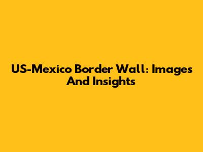 US-Mexico Border Wall: Images And Insights