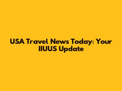 USA Travel News Today: Your IIUUS Update
