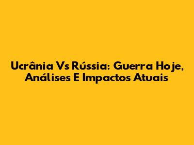 Ucrânia Vs Rússia: Guerra Hoje, Análises E Impactos Atuais