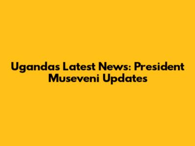 Uganda's Latest News: President Museveni Updates