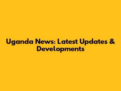 Uganda News: Latest Updates & Developments