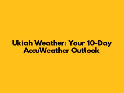 Ukiah Weather: Your 10-Day AccuWeather Outlook
