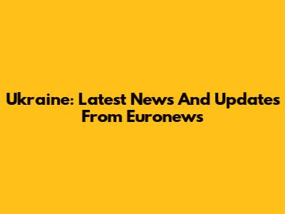 Ukraine: Latest News And Updates From Euronews