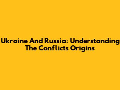 Ukraine And Russia: Understanding The Conflict's Origins