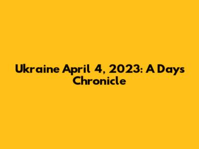 Ukraine April 4, 2023: A Day's Chronicle