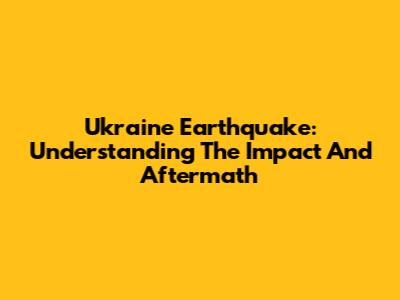 Ukraine Earthquake: Understanding The Impact And Aftermath