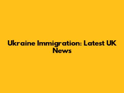 Ukraine Immigration: Latest UK News