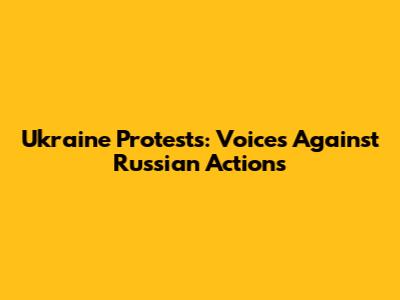 Ukraine Protests: Voices Against Russian Actions