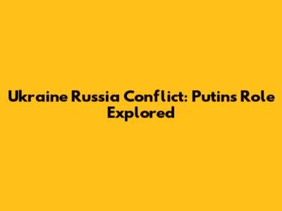 Ukraine Russia Conflict: Putin's Role Explored