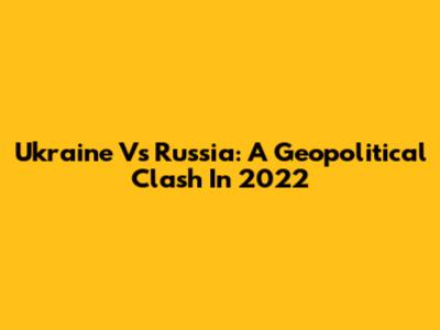Ukraine Vs Russia: A Geopolitical Clash In 2022