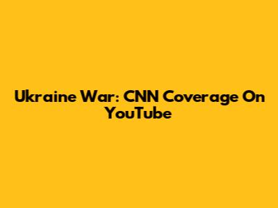 Ukraine War: CNN Coverage On YouTube