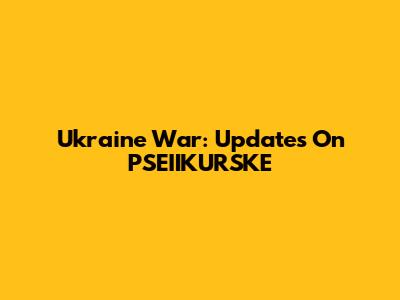 Ukraine War: Updates On PSEIIKURSKE