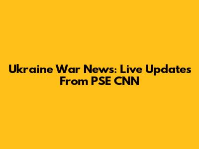 Ukraine War News: Live Updates From PSE CNN