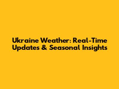 Ukraine Weather: Real-Time Updates & Seasonal Insights