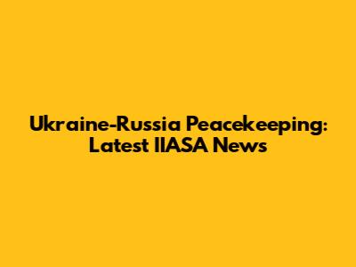 Ukraine-Russia Peacekeeping: Latest IIASA News