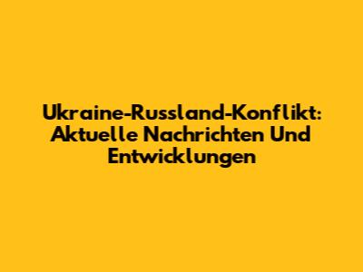 Ukraine-Russland-Konflikt: Aktuelle Nachrichten Und Entwicklungen