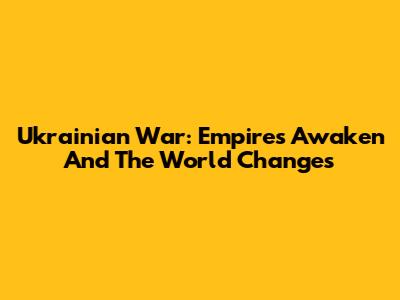 Ukrainian War: Empires Awaken And The World Changes