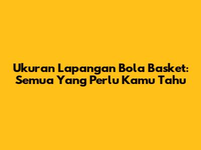 Ukuran Lapangan Bola Basket: Semua Yang Perlu Kamu Tahu