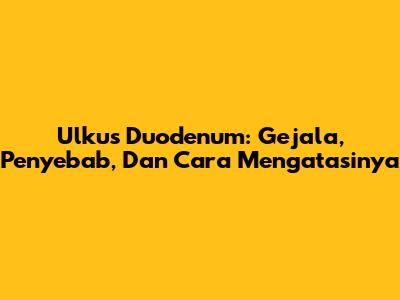Ulkus Duodenum: Gejala, Penyebab, Dan Cara Mengatasinya