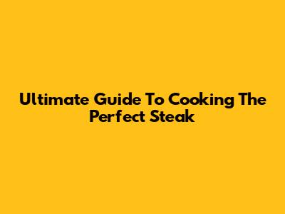 Ultimate Guide To Cooking The Perfect Steak
