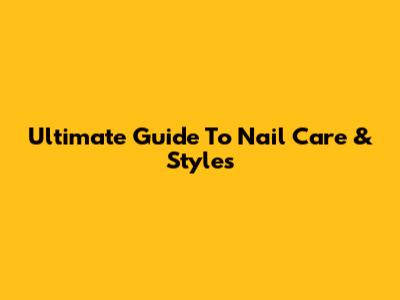 Ultimate Guide To Nail Care & Styles