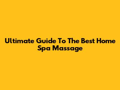 Ultimate Guide To The Best Home Spa Massage