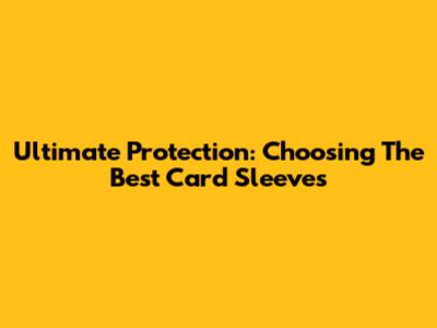 Ultimate Protection: Choosing The Best Card Sleeves