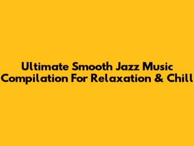 Ultimate Smooth Jazz Music Compilation For Relaxation & Chill