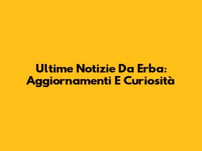 Ultime Notizie Da Erba: Aggiornamenti E Curiosità
