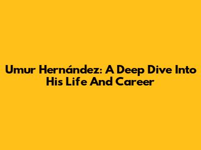 Umur Hernández: A Deep Dive Into His Life And Career