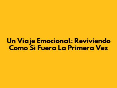 Un Viaje Emocional: Reviviendo 'Como Si Fuera La Primera Vez'