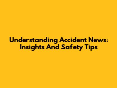 Understanding Accident News: Insights And Safety Tips
