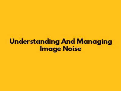Understanding And Managing Image Noise