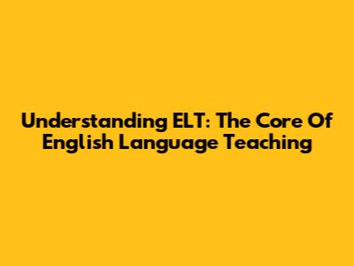 Understanding ELT: The Core Of English Language Teaching