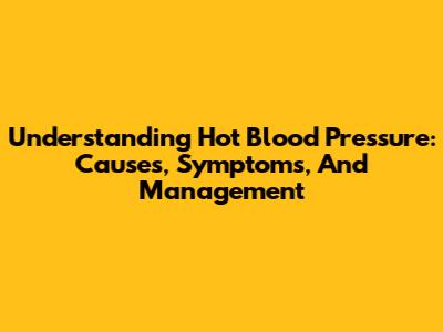 Understanding Hot Blood Pressure: Causes, Symptoms, And Management