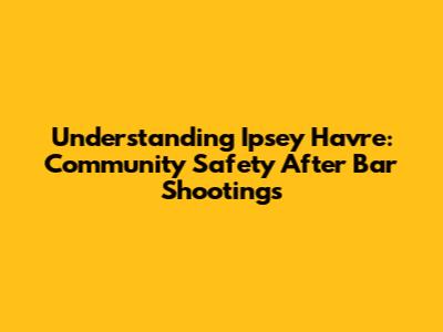 Understanding Ipsey Havre: Community Safety After Bar Shootings