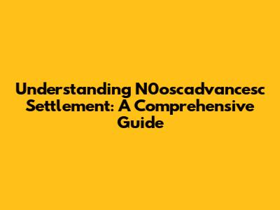 Understanding N0oscadvancesc Settlement: A Comprehensive Guide